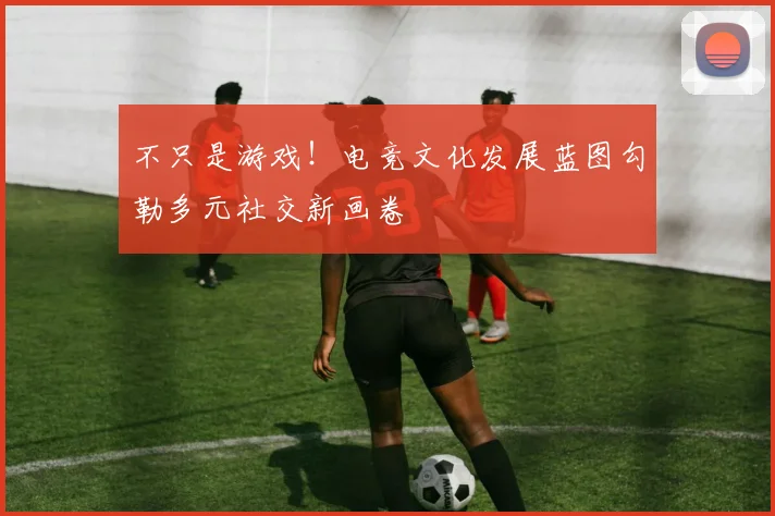 不只是游戏!电竞文化发展蓝图勾勒多元社交新画卷