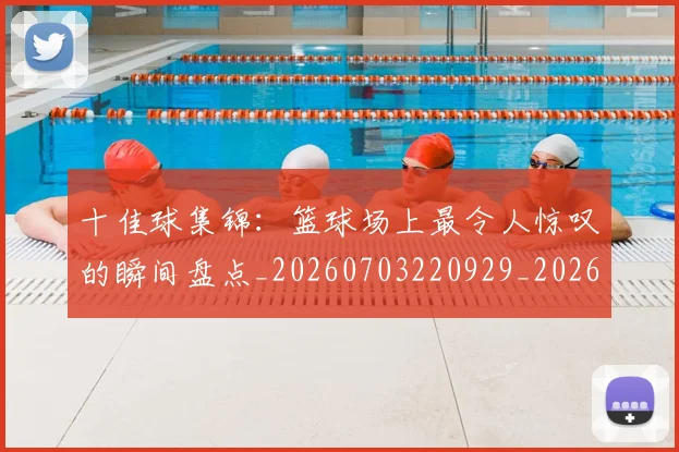 十佳球集锦：篮球场上最令人惊叹的瞬间盘点_20260703220929_20260718202811