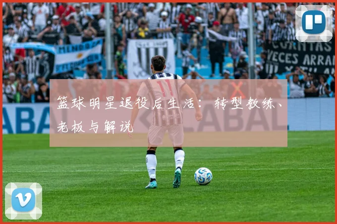 篮球明星退役后生活：转型教练、老板与解说