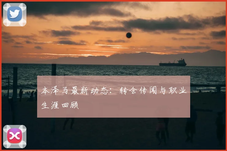 本泽马最新动态:转会传闻与职业生涯回顾