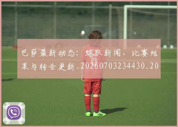 巴萨最新动态:球队新闻、比赛结果与转会更新_20260703234430_20260722153313