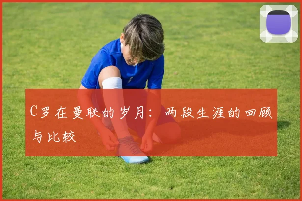 C罗在曼联的岁月：两段生涯的回顾与比较