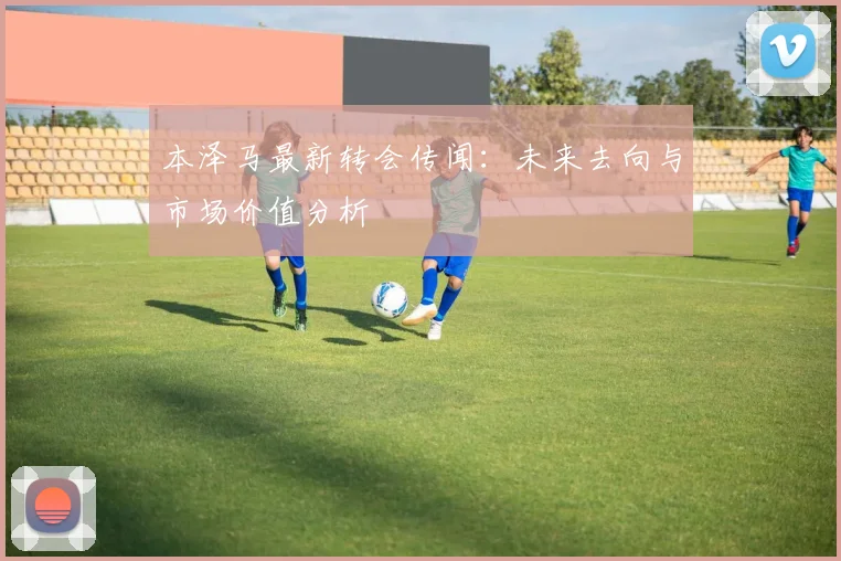 本泽马最新转会传闻：未来去向与市场价值分析