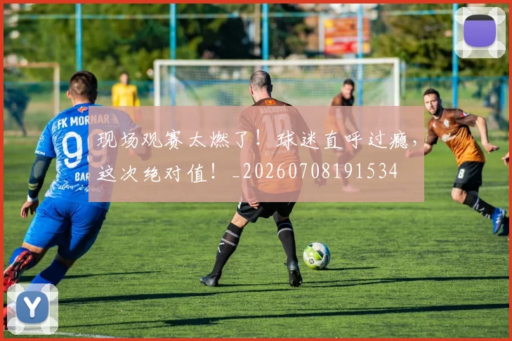 现场观赛太燃了！球迷直呼过瘾，这次绝对值！_20260708191534