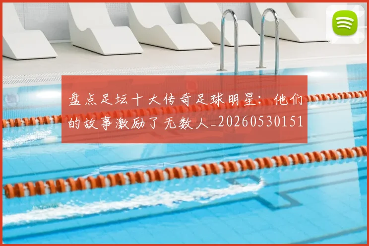 盘点足坛十大传奇足球明星：他们的故事激励了无数人_20260530151651_20260802163908