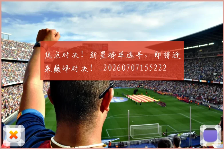 焦点对决！新星榜单选手，即将迎来巅峰对决！_20260707155222