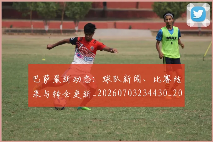 巴萨最新动态:球队新闻、比赛结果与转会更新_20260703234430_20260722153313