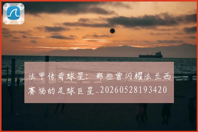 法甲传奇球星：那些曾闪耀法兰西赛场的足球巨星_20260528193420
