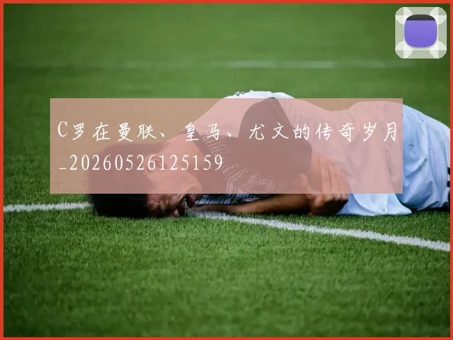 C罗在曼联、皇马、尤文的传奇岁月_20260526125159