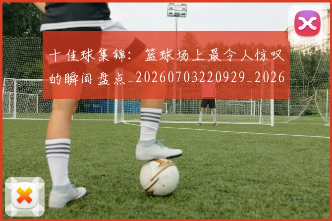 十佳球集锦:篮球场上最令人惊叹的瞬间盘点_20260703220929_20260718202811