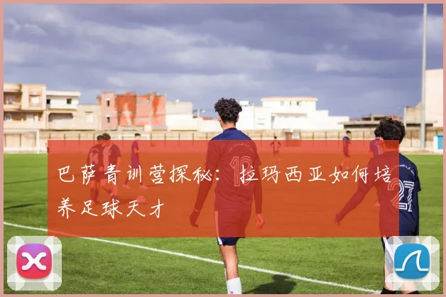 巴萨青训营探秘：拉玛西亚如何培养足球天才