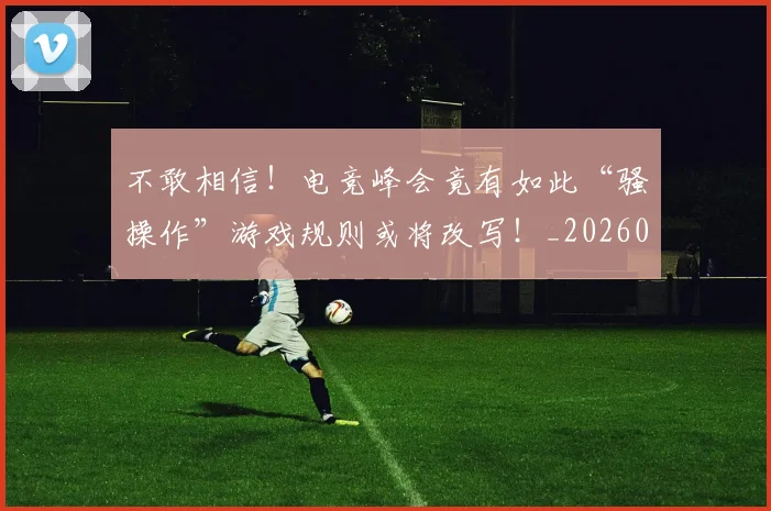 不敢相信！电竞峰会竟有如此“骚操作”游戏规则或将改写！_20260702173440_20260716181458
