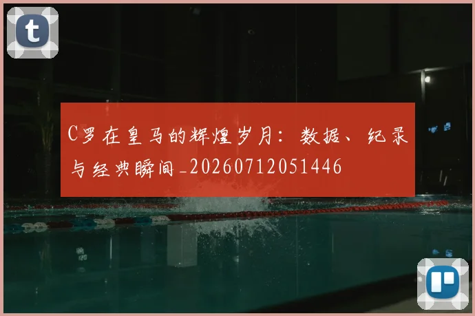 C罗在皇马的辉煌岁月：数据、纪录与经典瞬间_20260712051446