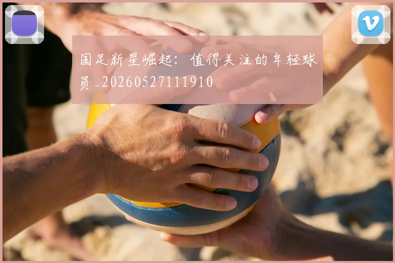 国足新星崛起:值得关注的年轻球员_20260527111910
