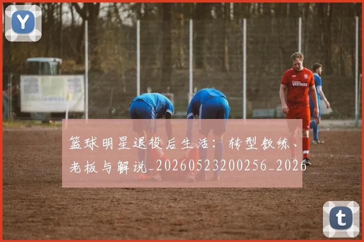 篮球明星退役后生活:转型教练、老板与解说_20260523200256_20260708200915