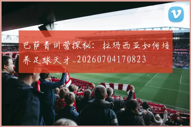 巴萨青训营探秘：拉玛西亚如何培养足球天才_20260704170823