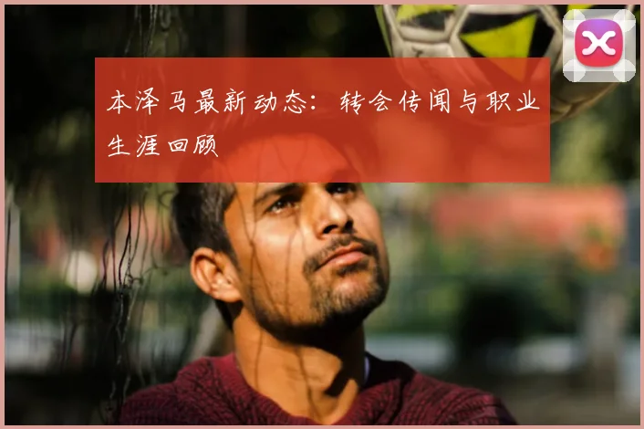 本泽马最新动态：转会传闻与职业生涯回顾