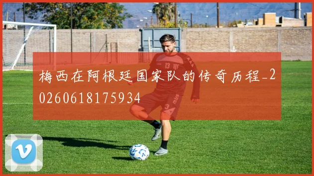 梅西在阿根廷国家队的传奇历程_20260618175934