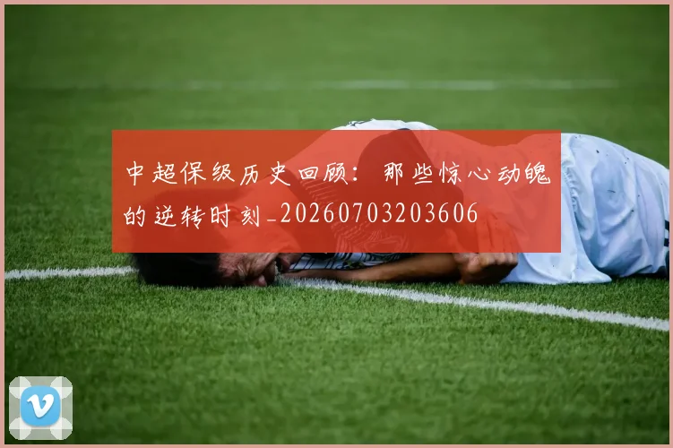 中超保级历史回顾：那些惊心动魄的逆转时刻_20260703203606