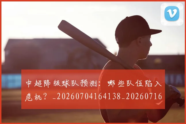 中超降级球队预测：哪些队伍陷入危机？_20260704164138_20260716191320