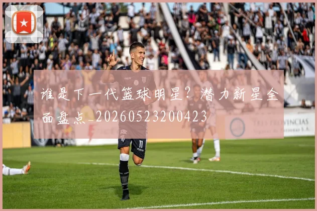 谁是下一代篮球明星?潜力新星全面盘点_20260523200423