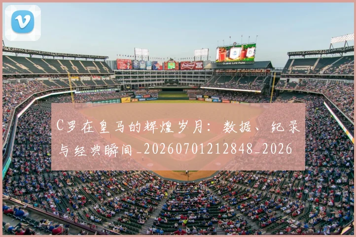 C罗在皇马的辉煌岁月：数据、纪录与经典瞬间_20260701212848_20260712051447