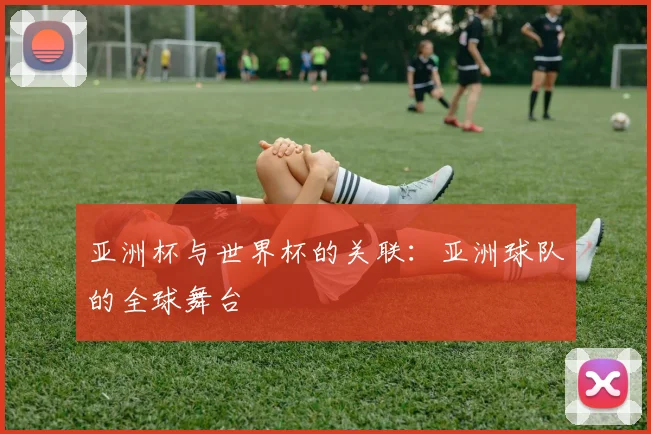 亚洲杯与世界杯的关联:亚洲球队的全球舞台