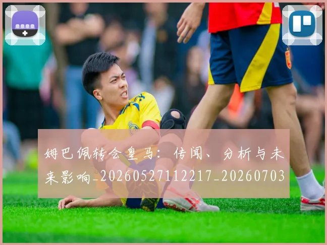 姆巴佩转会皇马:传闻、分析与未来影响_20260527112217_20260703232251