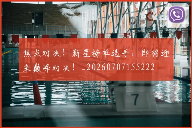 焦点对决！新星榜单选手，即将迎来巅峰对决！_20260707155222