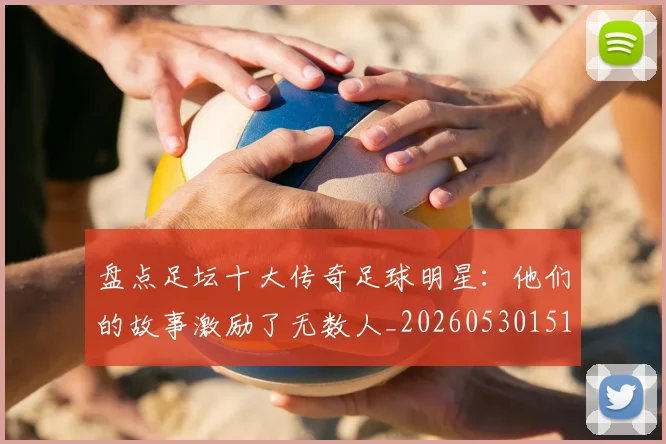 盘点足坛十大传奇足球明星：他们的故事激励了无数人_20260530151651_20260802163908