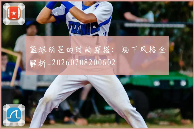 篮球明星的时尚穿搭:场下风格全解析_20260708200602