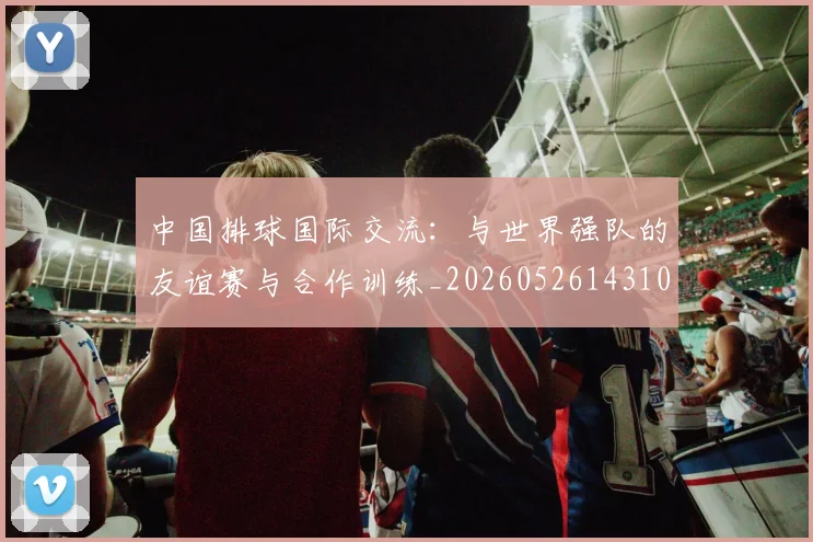 中国排球国际交流:与世界强队的友谊赛与合作训练_20260526143101_20260715194420