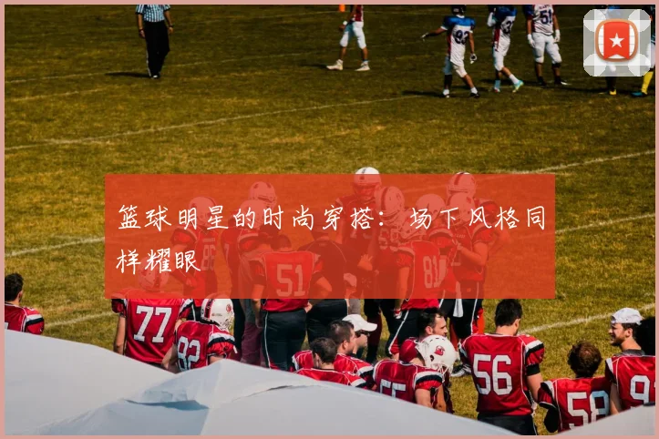 篮球明星的时尚穿搭：场下风格同样耀眼