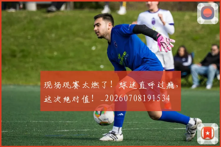 现场观赛太燃了！球迷直呼过瘾，这次绝对值！_20260708191534