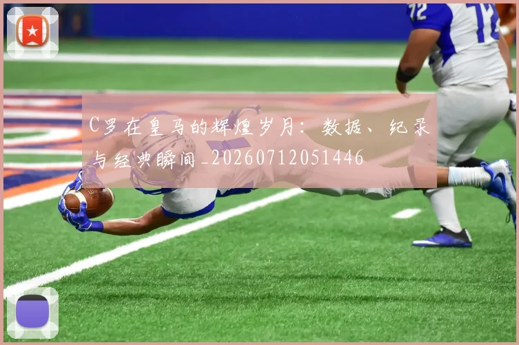 C罗在皇马的辉煌岁月：数据、纪录与经典瞬间_20260712051446