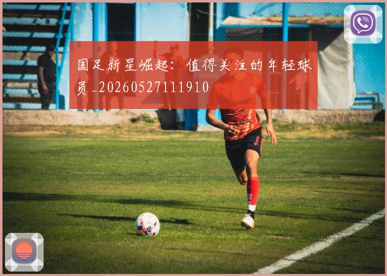 国足新星崛起：值得关注的年轻球员_20260527111910
