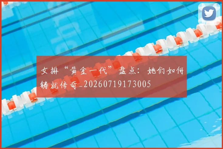女排“黄金一代”盘点：她们如何铸就传奇_20260719173005