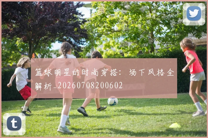 篮球明星的时尚穿搭：场下风格全解析_20260708200602