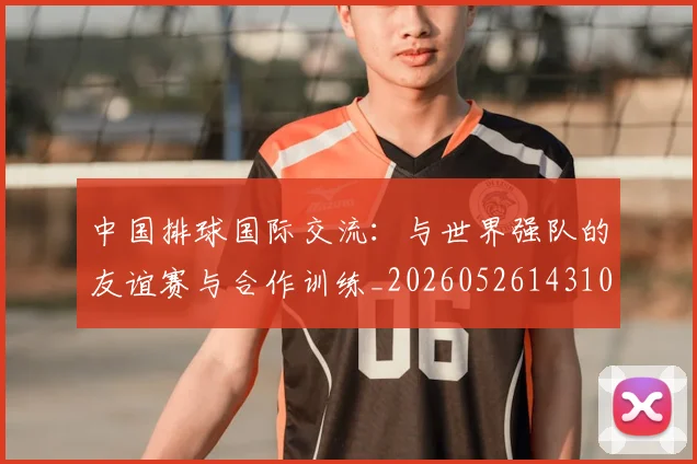 中国排球国际交流:与世界强队的友谊赛与合作训练_20260526143101_20260702202138_20260715194422