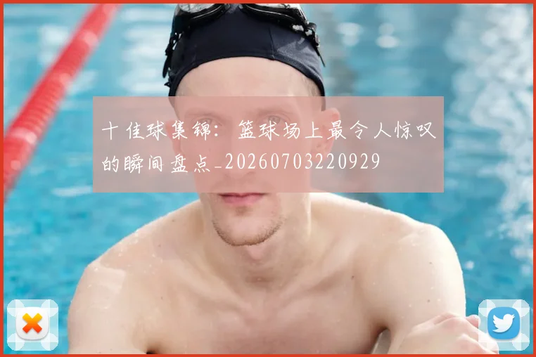 十佳球集锦:篮球场上最令人惊叹的瞬间盘点_20260703220929