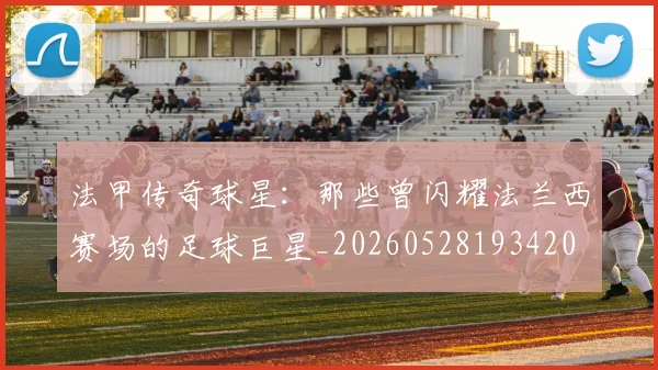 法甲传奇球星：那些曾闪耀法兰西赛场的足球巨星_20260528193420