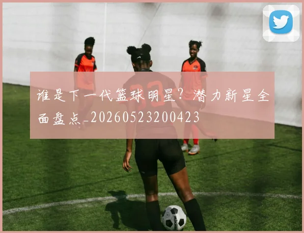谁是下一代篮球明星？潜力新星全面盘点_20260523200423