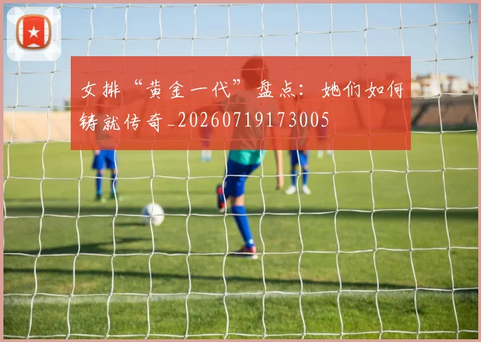 女排“黄金一代”盘点:她们如何铸就传奇_20260719173005